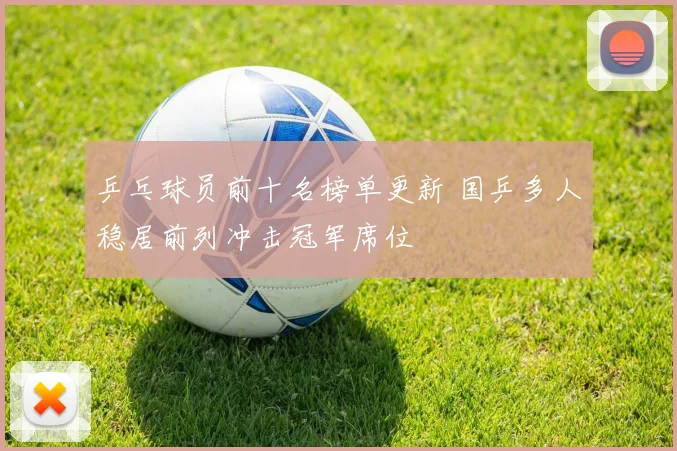 乒乓球员前十名榜单更新 国乒多人稳居前列冲击冠军席位