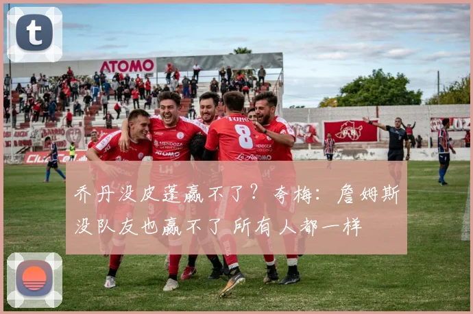 乔丹没皮蓬赢不了？夸梅：詹姆斯没队友也赢不了 所有人都一样