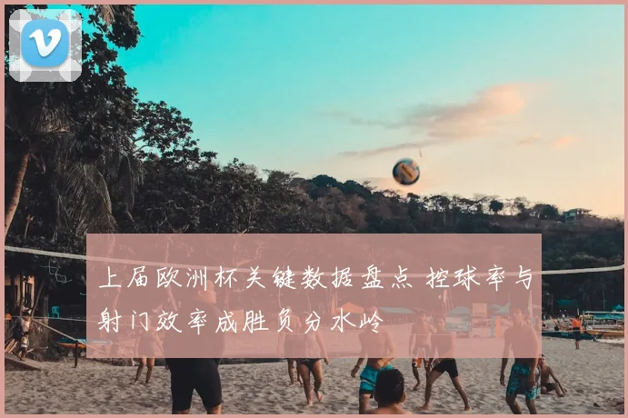 上届欧洲杯关键数据盘点 控球率与射门效率成胜负分水岭