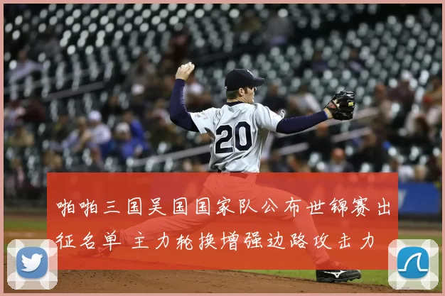 啪啪三国吴国国家队公布世锦赛出征名单 主力轮换增强边路攻击力