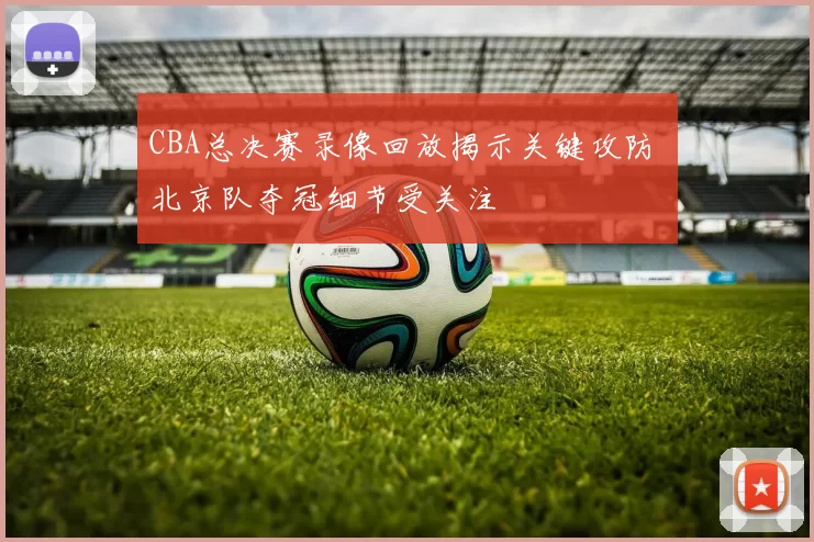 CBA总决赛录像回放揭示关键攻防 北京队夺冠细节受关注