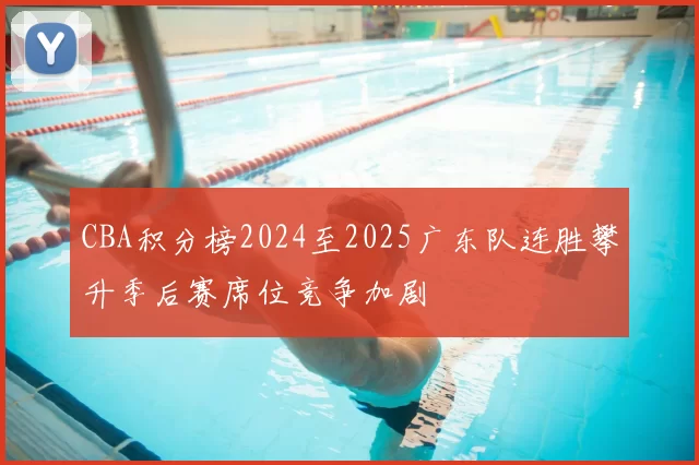 CBA积分榜2024至2025广东队连胜攀升季后赛席位竞争加剧