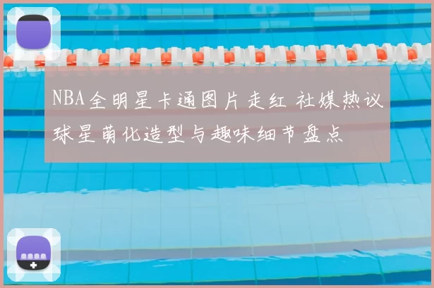NBA全明星卡通图片走红 社媒热议球星萌化造型与趣味细节盘点