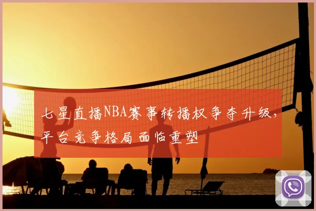 七星直播NBA赛事转播权争夺升级，平台竞争格局面临重塑