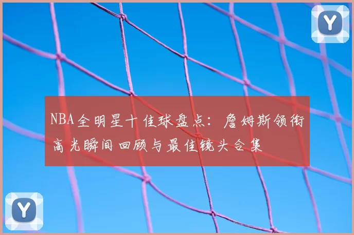 NBA全明星十佳球盘点：詹姆斯领衔高光瞬间回顾与最佳镜头合集