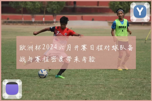 欧洲杯2024六月开赛日程对球队备战与赛程密度带来考验