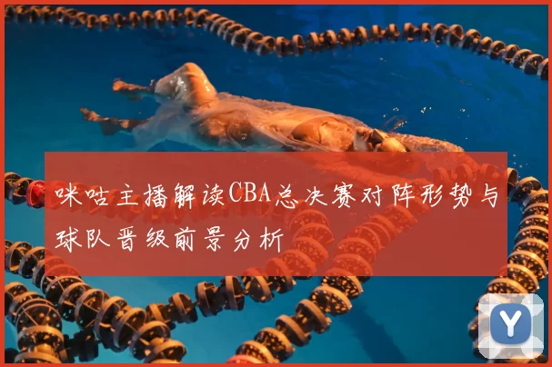 咪咕主播解读CBA总决赛对阵形势与球队晋级前景分析