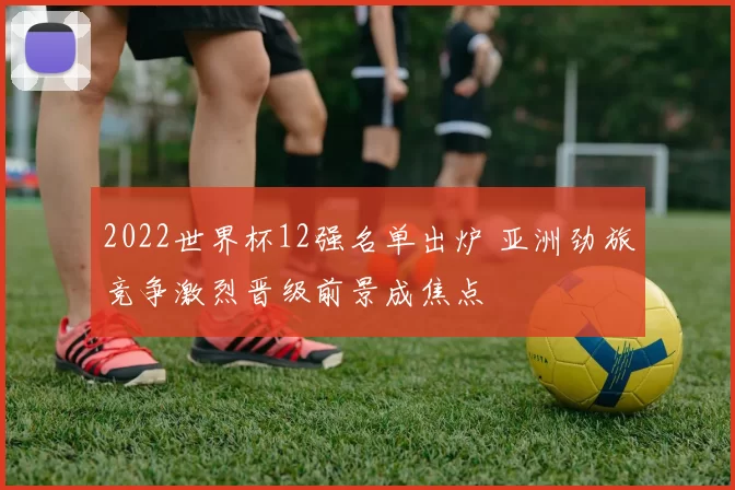 2022世界杯12强名单出炉 亚洲劲旅竞争激烈晋级前景成焦点