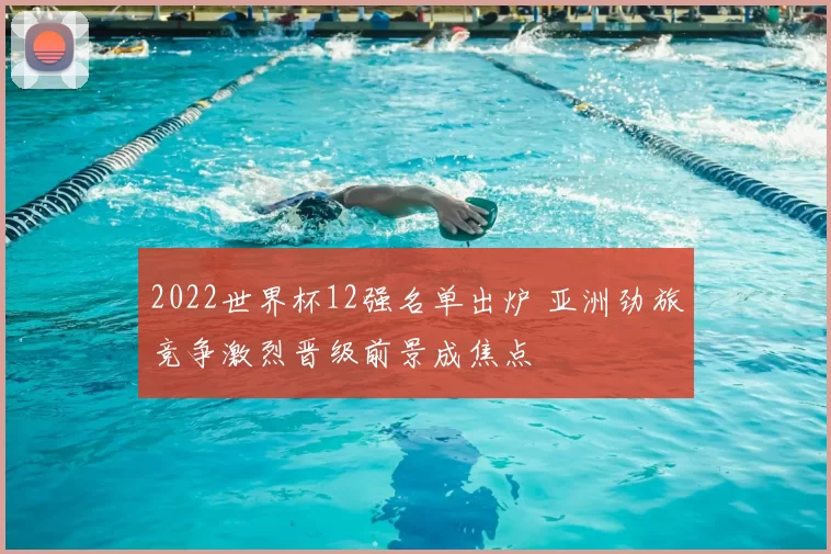 2022世界杯12强名单出炉 亚洲劲旅竞争激烈晋级前景成焦点