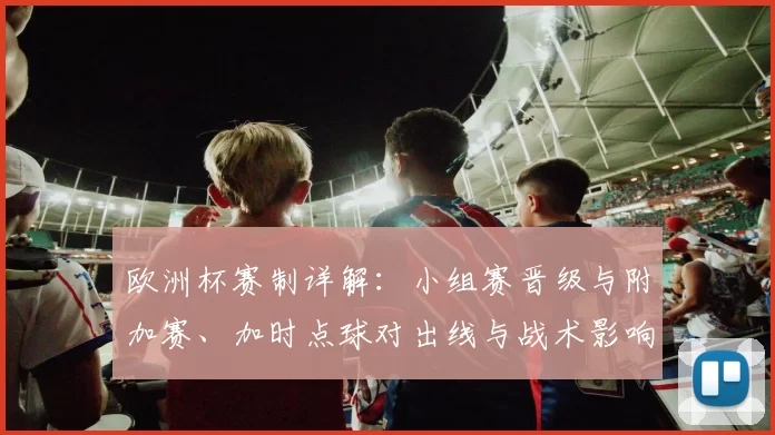 欧洲杯赛制详解：小组赛晋级与附加赛、加时点球对出线与战术影响