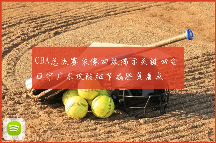 CBA总决赛录像回放揭示关键回合 辽宁广东攻防细节成胜负看点