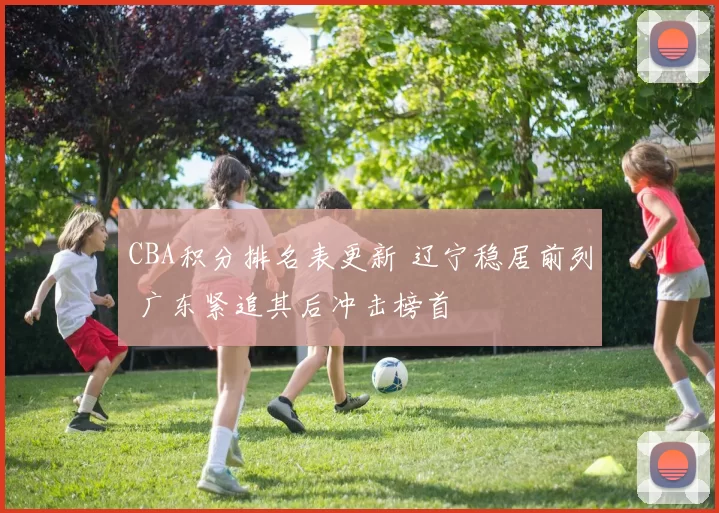 CBA积分排名表更新 辽宁稳居前列 广东紧追其后冲击榜首