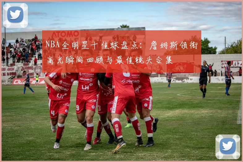 NBA全明星十佳球盘点：詹姆斯领衔高光瞬间回顾与最佳镜头合集