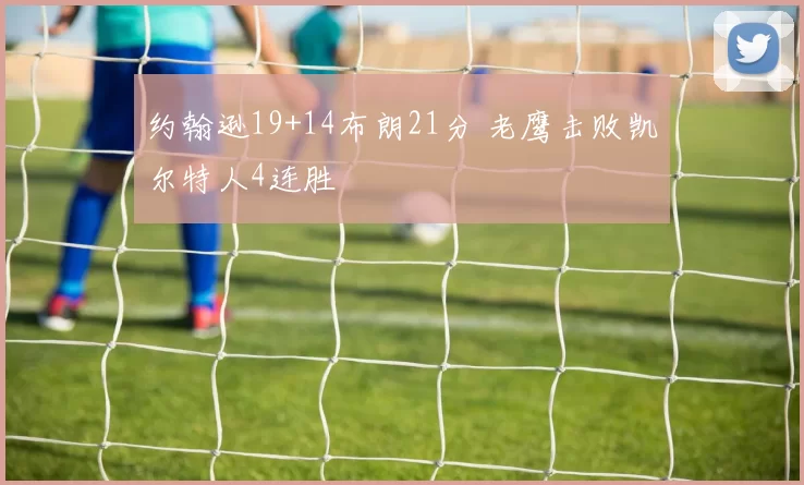 约翰逊19+14布朗21分 老鹰击败凯尔特人4连胜