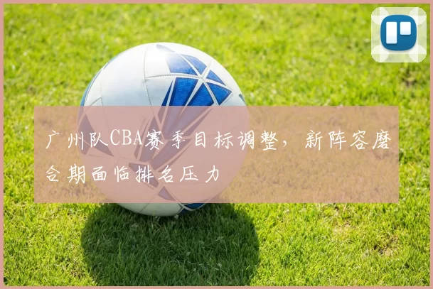 广州队CBA赛季目标调整,新阵容磨合期面临排名压力