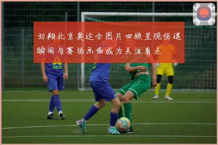 刘翔北京奥运会图片回顾呈现伤退瞬间与赛场画面成为关注看点