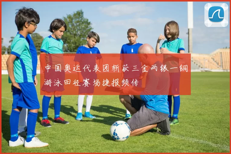 中国奥运代表团斩获三金两银一铜游泳田径赛场捷报频传