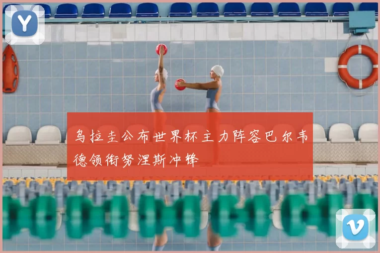 乌拉圭公布世界杯主力阵容巴尔韦德领衔努涅斯冲锋