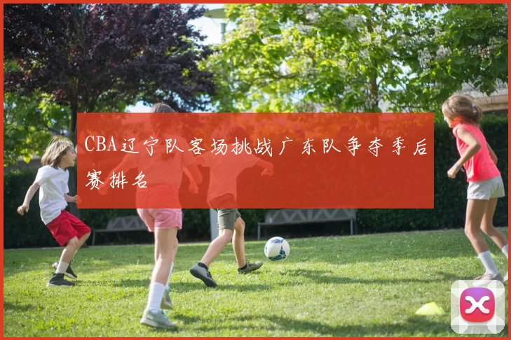 CBA辽宁队客场挑战广东队争夺季后赛排名