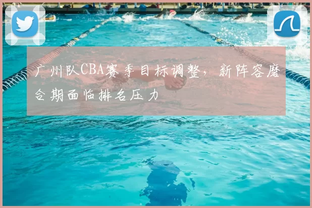广州队CBA赛季目标调整，新阵容磨合期面临排名压力