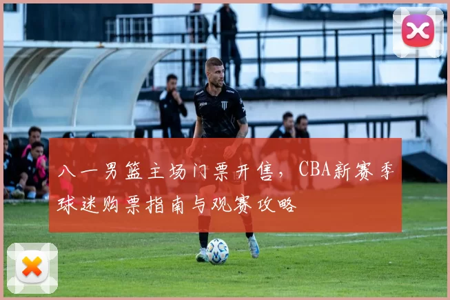 八一男篮主场门票开售，CBA新赛季球迷购票指南与观赛攻略