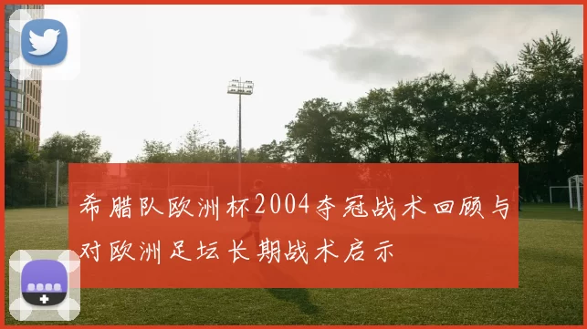 希腊队欧洲杯2004夺冠战术回顾与对欧洲足坛长期战术启示