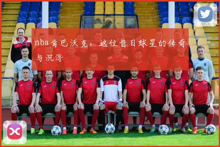 nba肯巴沃克，这位昔日球星的传奇与沉浮