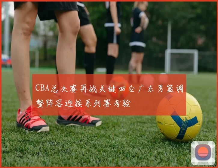 CBA总决赛再战关键回合广东男篮调整阵容迎接系列赛考验