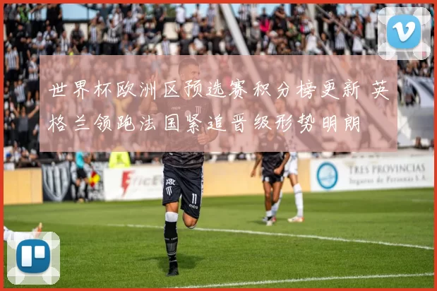 世界杯欧洲区预选赛积分榜更新 英格兰领跑法国紧追晋级形势明朗