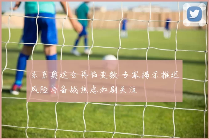 东京奥运会再临变数 专家揭示推迟风险与备战焦虑加剧关注