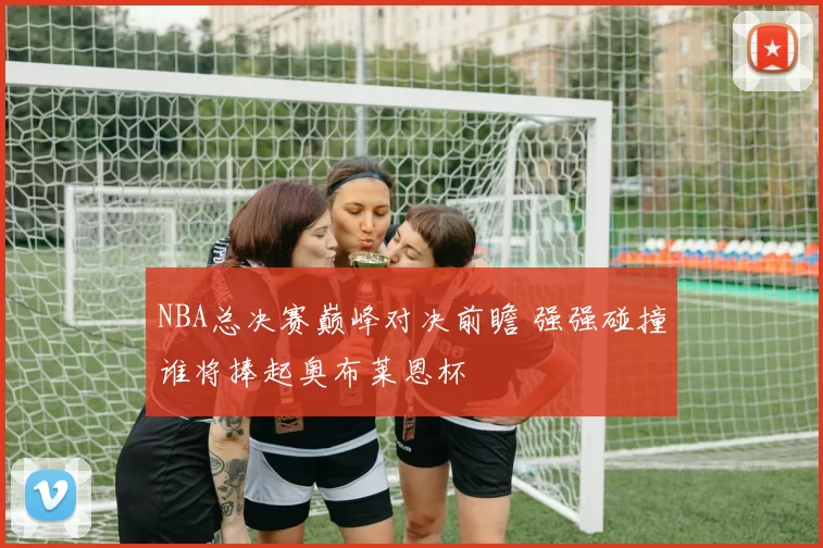 NBA总决赛巅峰对决前瞻 强强碰撞谁将捧起奥布莱恩杯
