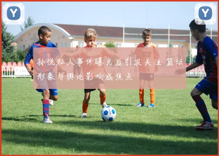 孙悦私人事件曝光后引发关注 篮坛形象与舆论影响成焦点