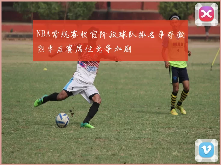 NBA常规赛收官阶段球队排名争夺激烈季后赛席位竞争加剧