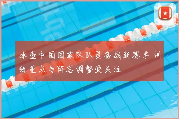 冰壶中国国家队队员备战新赛季 训练重点与阵容调整受关注