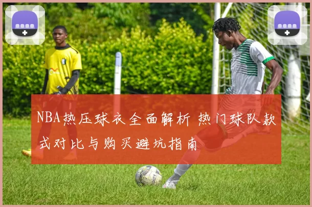NBA热压球衣全面解析 热门球队款式对比与购买避坑指南