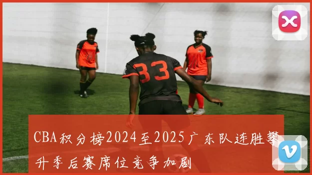 CBA积分榜2024至2025广东队连胜攀升季后赛席位竞争加剧