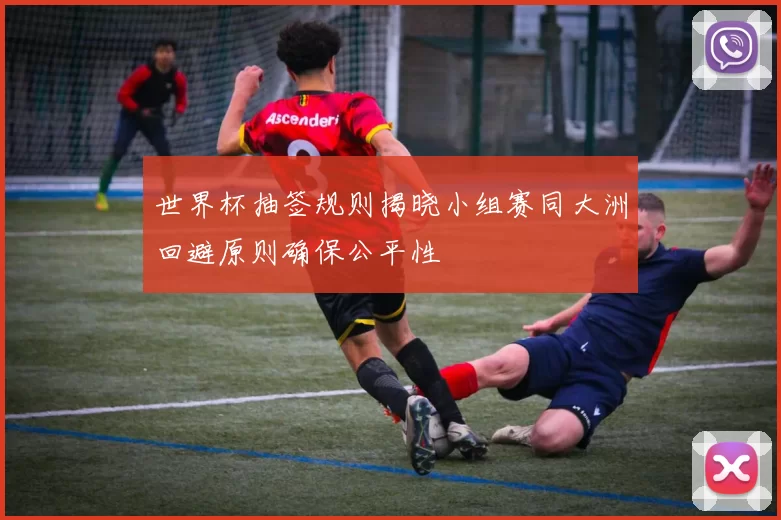 世界杯抽签规则揭晓小组赛同大洲回避原则确保公平性