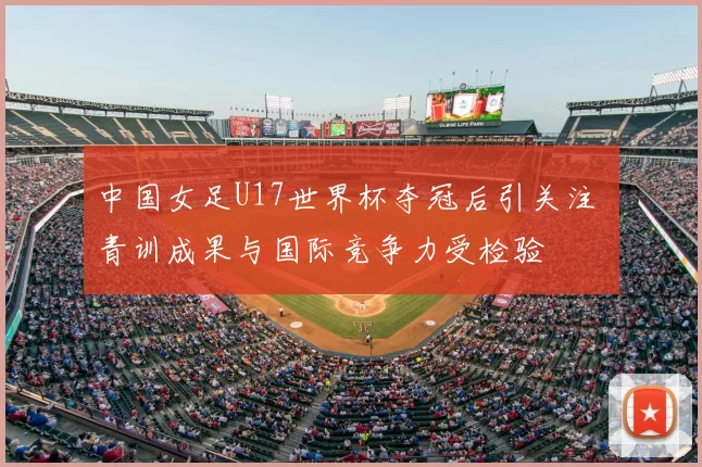 中国女足U17世界杯夺冠后引关注 青训成果与国际竞争力受检验