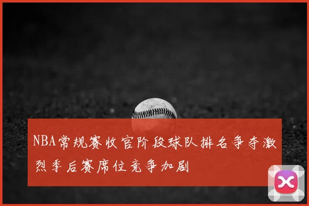 NBA常规赛收官阶段球队排名争夺激烈季后赛席位竞争加剧