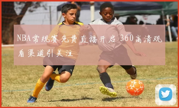 NBA常规赛免费直播开启 360高清观看渠道引关注