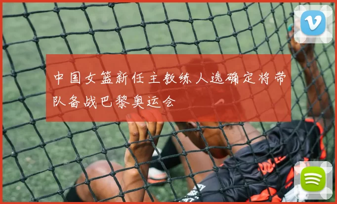 中国女篮新任主教练人选确定将带队备战巴黎奥运会