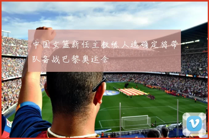中国女篮新任主教练人选确定将带队备战巴黎奥运会