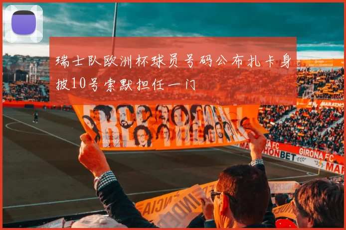 瑞士队欧洲杯球员号码公布扎卡身披10号索默担任一门