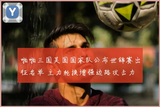 啪啪三国吴国国家队公布世锦赛出征名单 主力轮换增强边路攻击力