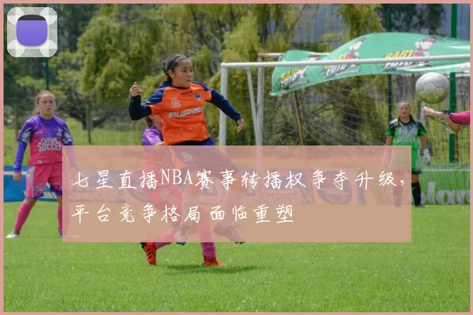 七星直播NBA赛事转播权争夺升级，平台竞争格局面临重塑