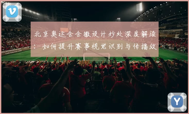 北京奥运会会徽设计妙处深度解读:如何提升赛事视觉识别与传播效果