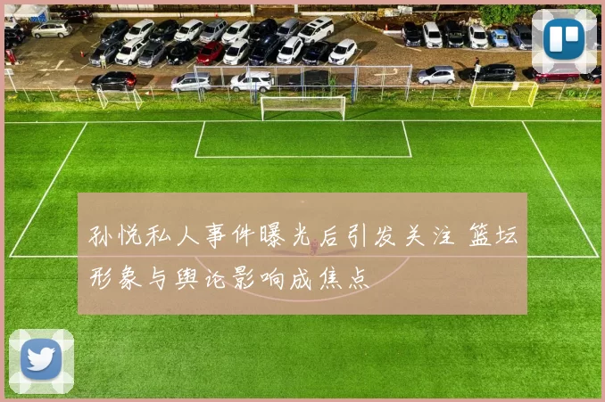 孙悦私人事件曝光后引发关注 篮坛形象与舆论影响成焦点