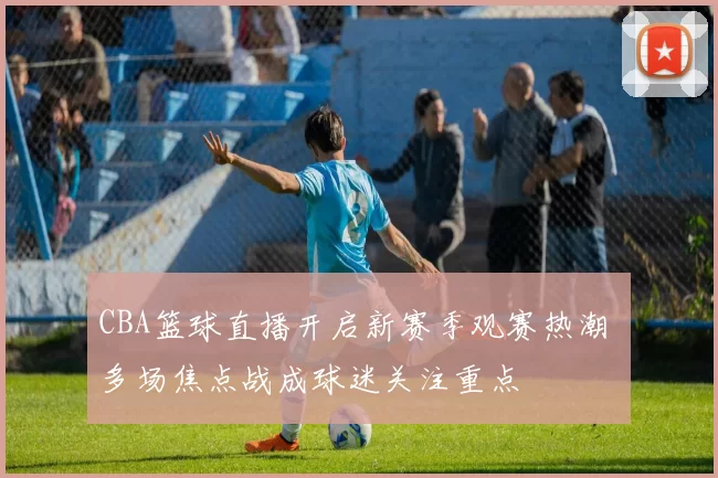 CBA篮球直播开启新赛季观赛热潮 多场焦点战成球迷关注重点
