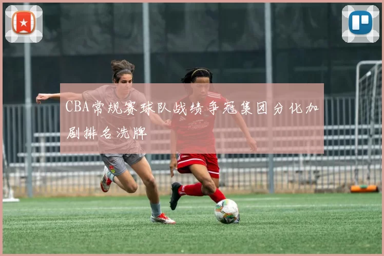 CBA常规赛球队战绩争冠集团分化加剧排名洗牌