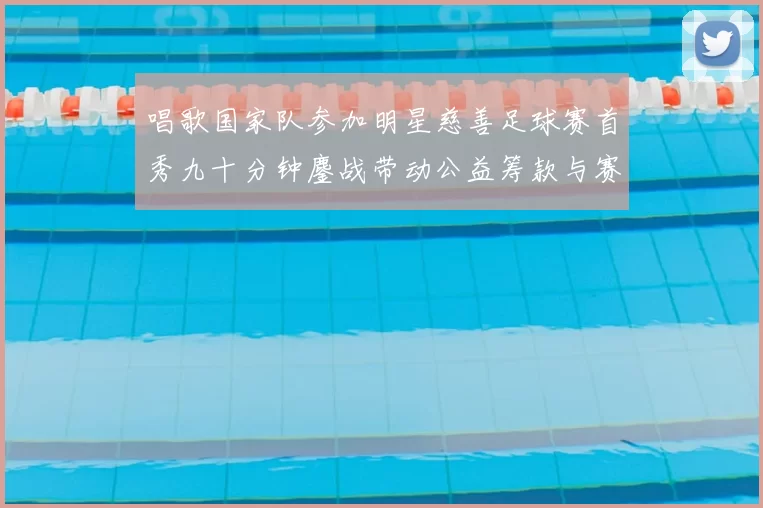 唱歌国家队参加明星慈善足球赛首秀九十分钟鏖战带动公益筹款与赛事关注